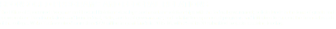 SPONSORED PROGRAMS AND FEDERAL RELATIONS The Office of Sponsored Programs and Federal Relations develops and maintains relationships with the federal government; solicits funds in the form of grants and appropriations from foundations and from federal, state, and local governments; and administers sponsored programs and initiatives to support the financial needs of the college. Wake Tech received more than $7.9 million in grant funds in 2015-16, with 25 of its 33 submitted projects receiving funding.
