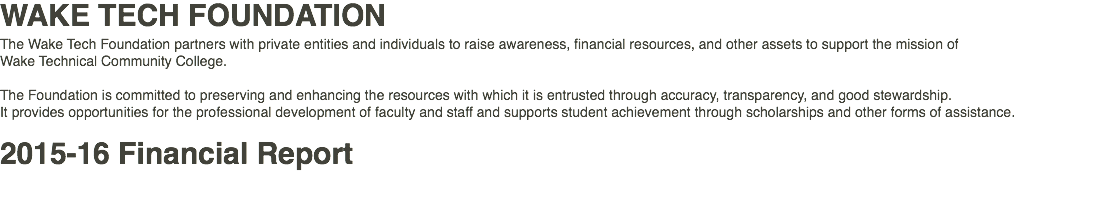 WAKE TECH FOUNDATION The Wake Tech Foundation partners with private entities and individuals to raise awareness, financial resources, and other assets to support the mission of Wake Technical Community College. The Foundation is committed to preserving and enhancing the resources with which it is entrusted through accuracy, transparency, and good stewardship. It provides opportunities for the professional development of faculty and staff and supports student achievement through scholarships and other forms of assistance. 2015-16 Financial Report 